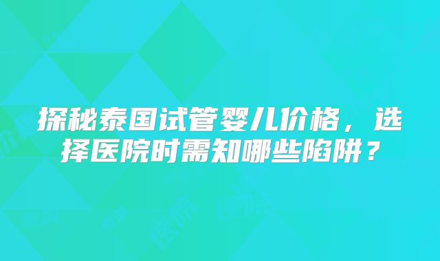 探秘泰国试管婴儿价格,选择医院时需知哪些陷阱?