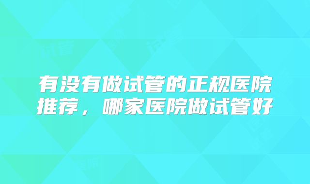 有没有做试管的正规医院推荐,哪家医院做试管好