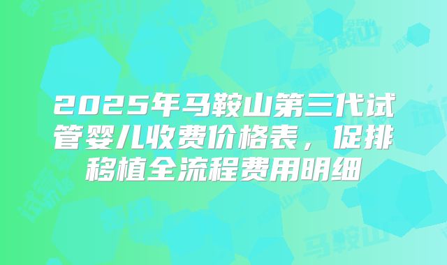 2025年马鞍山第三代试管婴儿收费价格表，促排移植全流程费用明细