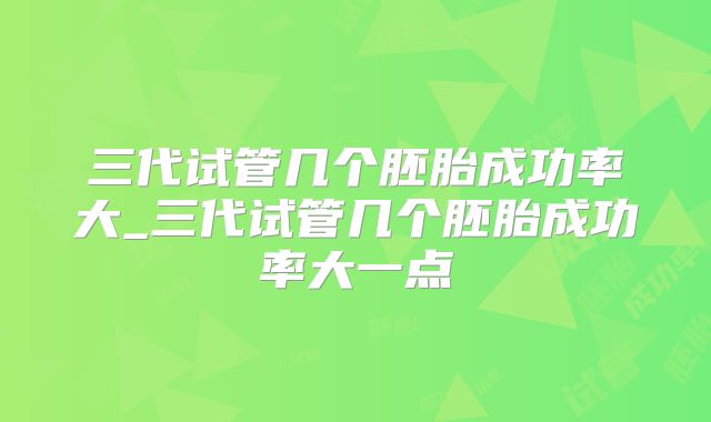 三代试管几个胚胎成功率大_三代试管几个胚胎成功率大一点