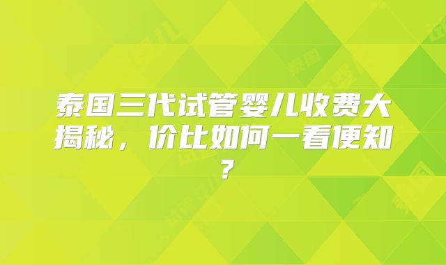 泰国三代试管婴儿收费大揭秘，价比如何一看便知？