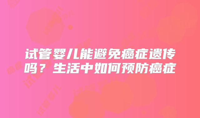 试管婴儿能避免癌症遗传吗？生活中如何预防癌症