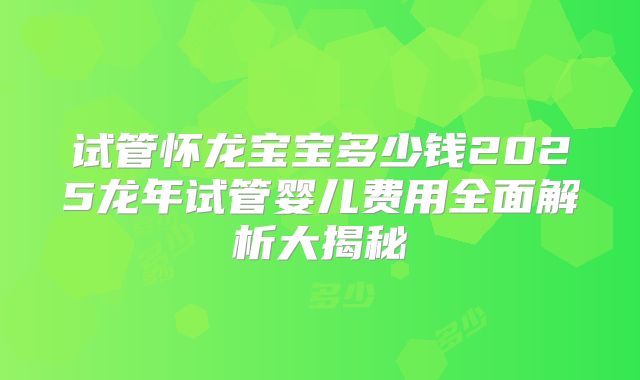 试管怀龙宝宝多少钱2025龙年试管婴儿费用全面解析大揭秘