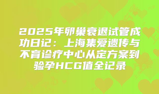 2025年卵巢衰退试管成功日记：上海集爱遗传与不育诊疗中心从定方案到验孕HCG值全记录