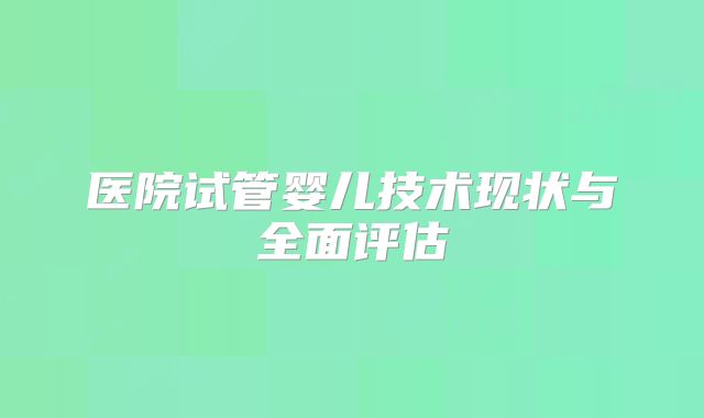 医院试管婴儿技术现状与全面评估