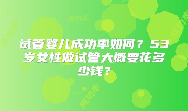 试管婴儿成功率如何？53岁女性做试管大概要花多少钱？