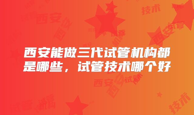 西安能做三代试管机构都是哪些，试管技术哪个好