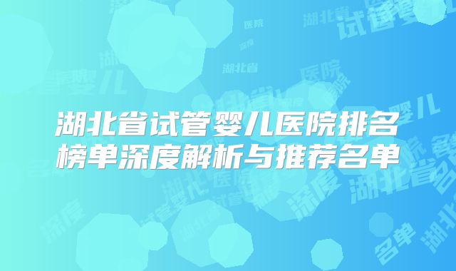 湖北省试管婴儿医院排名榜单深度解析与推荐名单