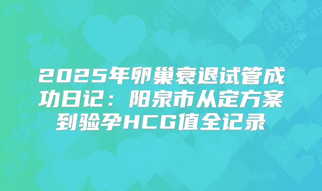 2025年卵巢衰退试管成功日记:阳泉市从定方案到验孕HCG值全记录