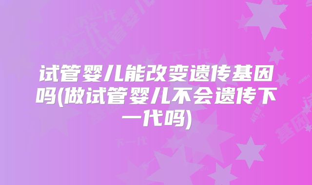 试管婴儿能改变遗传基因吗(做试管婴儿不会遗传下一代吗)