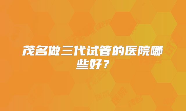 茂名做三代试管的医院哪些好?
