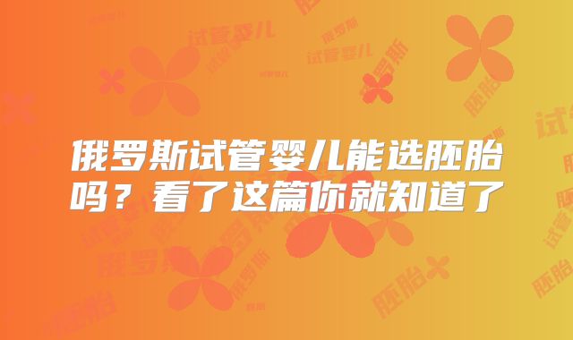 俄罗斯试管婴儿能选胚胎吗？看了这篇你就知道了