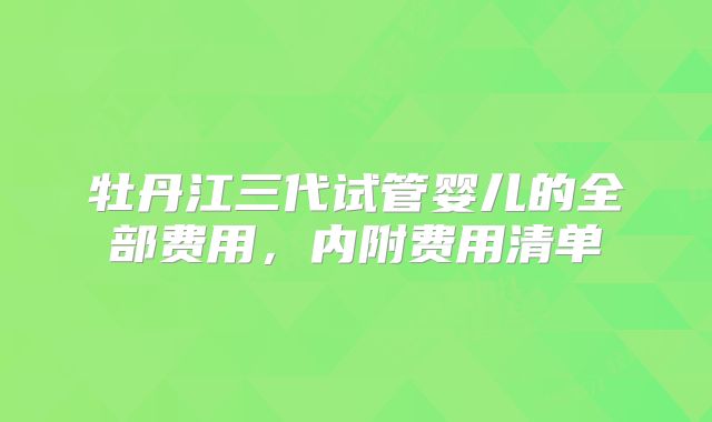 牡丹江三代试管婴儿的全部费用,内附费用清单