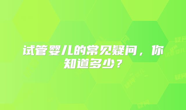 试管婴儿的常见疑问,你知道多少?