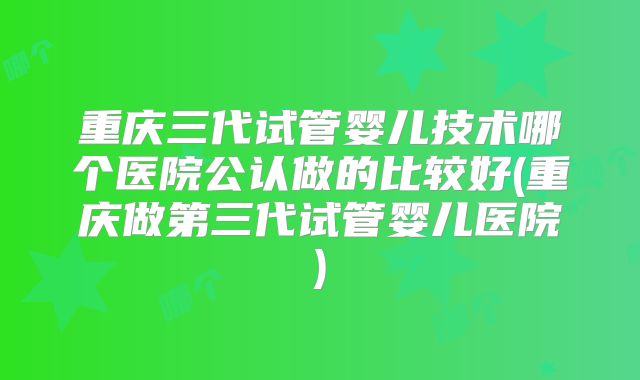 重庆三代试管婴儿技术哪个医院公认做的比较好(重庆做第三代试管婴儿医院)