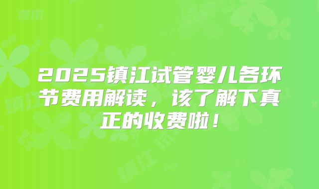 2025镇江试管婴儿各环节费用解读,该了解下真正的收费啦!
