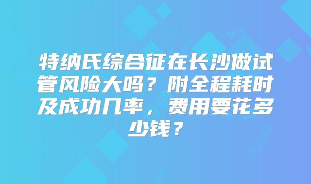 特纳氏综合征在长沙做试管风险大吗?附全程耗时及成功几率,费用要花多少钱?