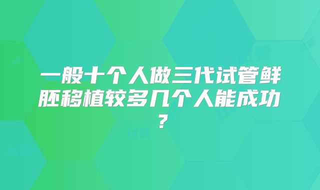 一般十个人做三代试管鲜胚移植较多几个人能成功?