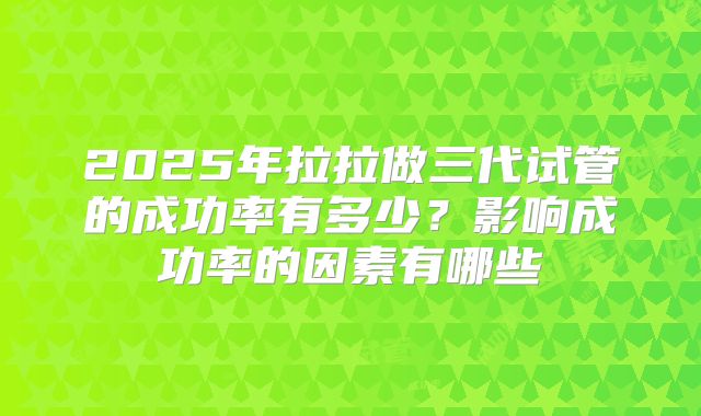 2025年拉拉做三代试管的成功率有多少?影响成功率的因素有哪些
