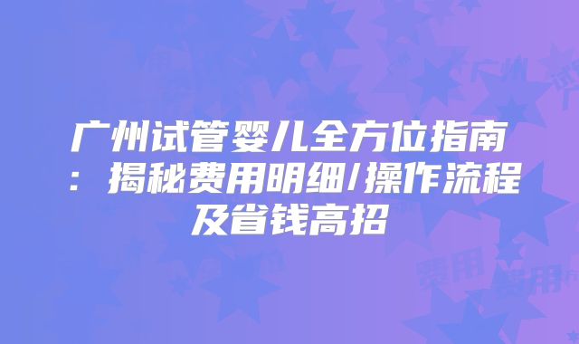 广州试管婴儿全方位指南:揭秘费用明细/操作流程及省钱高招