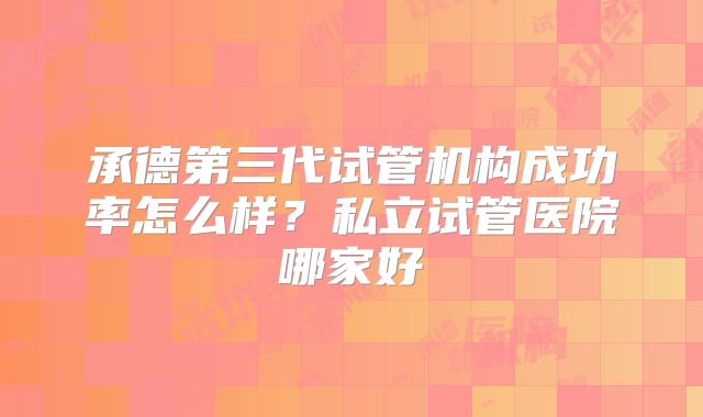 承德第三代试管机构成功率怎么样？私立试管医院哪家好