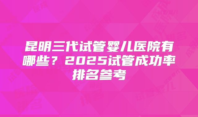 昆明三代试管婴儿医院有哪些?2025试管成功率排名参考