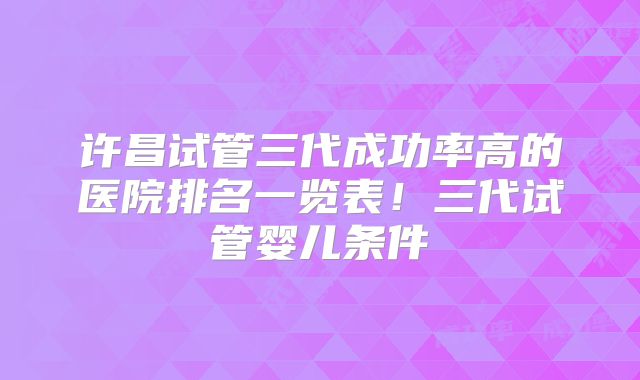 许昌试管三代成功率高的医院排名一览表!三代试管婴儿条件