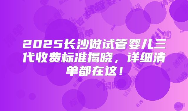2025长沙做试管婴儿三代收费标准揭晓,详细清单都在这!
