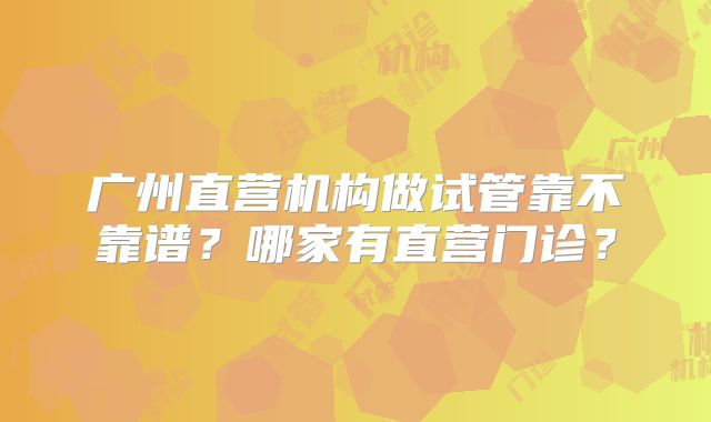 广州直营机构做试管靠不靠谱?哪家有直营门诊?