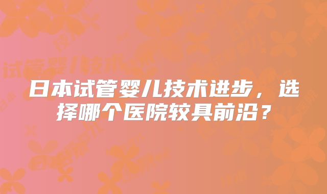 日本试管婴儿技术进步,选择哪个医院较具前沿?