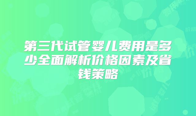 第三代试管婴儿费用是多少全面解析价格因素及省钱策略
