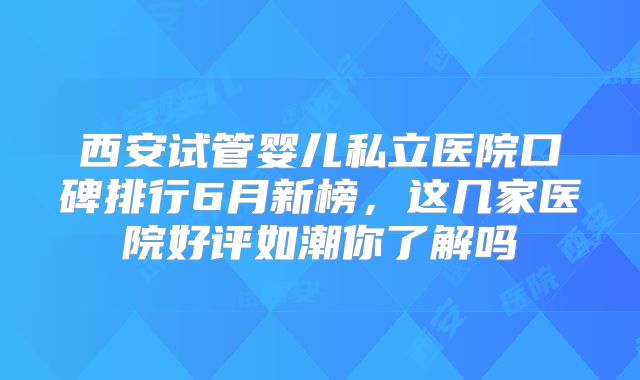 西安试管婴儿私立医院口碑排行6月新榜,这几家医院好评如潮你了解吗
