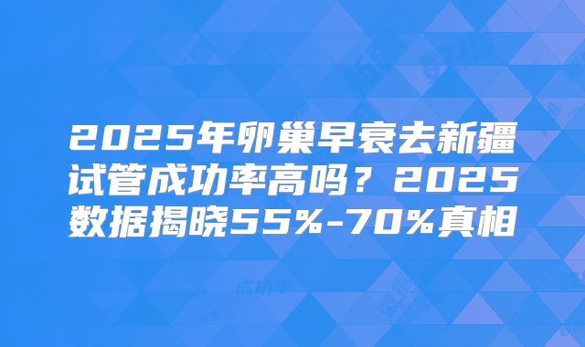 2025年卵巢早衰去新疆试管成功率高吗？2025数据揭晓55%-70%真相