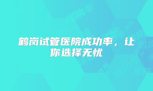 鹤岗试管医院成功率,让你选择无忧