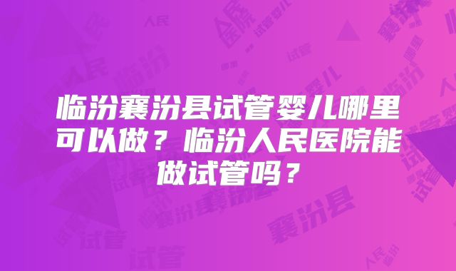 临汾襄汾县试管婴儿哪里可以做？临汾人民医院能做试管吗？