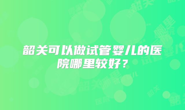 韶关可以做试管婴儿的医院哪里较好?
