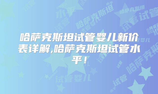 哈萨克斯坦试管婴儿新价表详解,哈萨克斯坦试管水平！