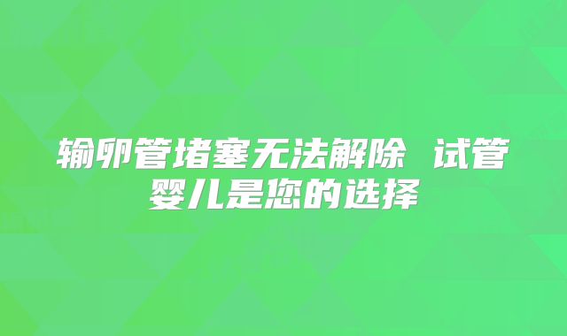 输卵管堵塞无法解除 试管婴儿是您的选择