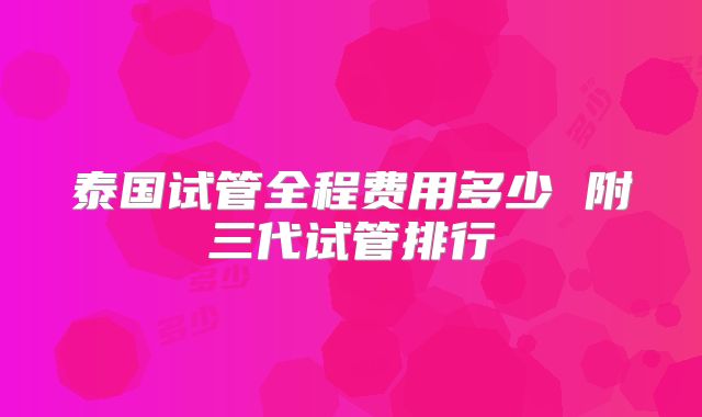 泰国试管全程费用多少 附三代试管排行