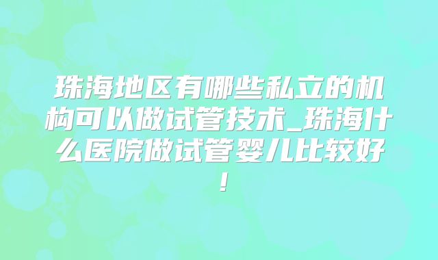 珠海地区有哪些私立的机构可以做试管技术_珠海什么医院做试管婴儿比较好！