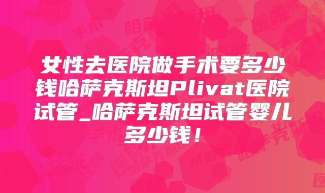 女性去医院做手术要多少钱哈萨克斯坦Plivat医院试管_哈萨克斯坦试管婴儿多少钱！