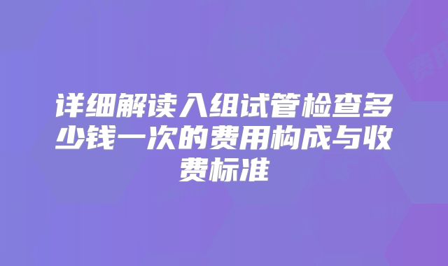 详细解读入组试管检查多少钱一次的费用构成与收费标准