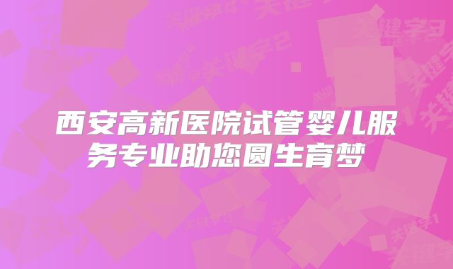 西安高新医院试管婴儿服务专业助您圆生育梦