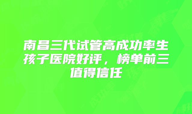 南昌三代试管高成功率生孩子医院好评，榜单前三值得信任