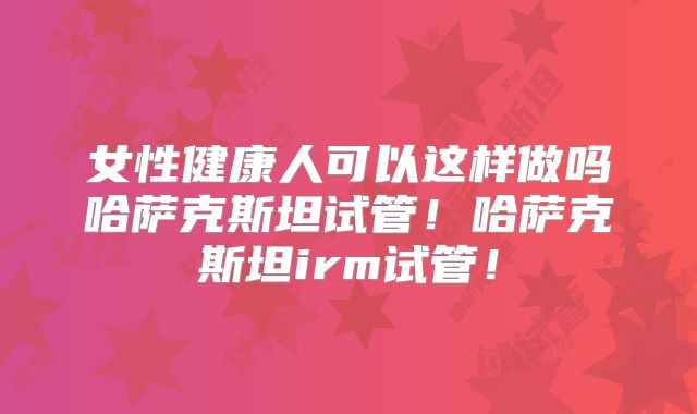 女性健康人可以这样做吗哈萨克斯坦试管!哈萨克斯坦irm试管!