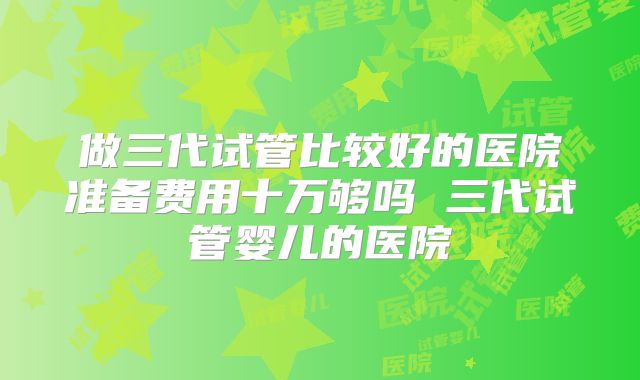 做三代试管比较好的医院准备费用十万够吗 三代试管婴儿的医院