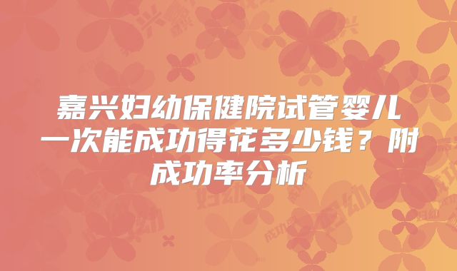 嘉兴妇幼保健院试管婴儿一次能成功得花多少钱？附成功率分析