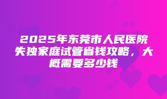 2025年东莞市人民医院失独家庭试管省钱攻略,大概需要多少钱