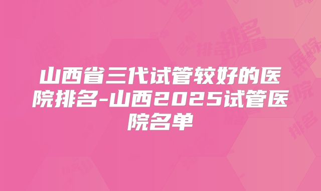 山西省三代试管较好的医院排名-山西2025试管医院名单