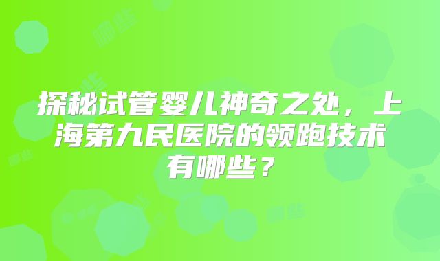 探秘试管婴儿神奇之处,上海第九民医院的领跑技术有哪些?